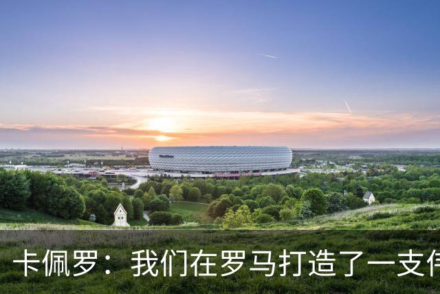 卡佩罗：我们在罗马打造了一支伟大的球队 卡萨诺是真正的天才