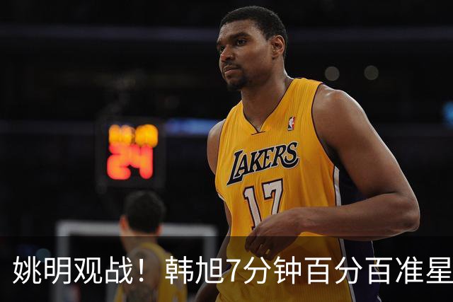 姚明观战！韩旭7分钟百分百准星5+2帽 自由人爆冷大胜联盟第一
